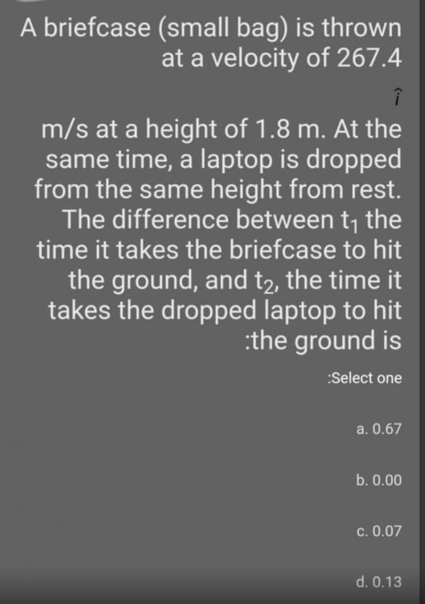 A briefcase (small bag) is thrown
at a velocity of 267.4
m/s at a height of 1.8 m. At the
same time, a laptop is dropped
from the same height from rest.
The difference between t; the
time it takes the briefcase to hit
the ground, and t2, the time it
takes the dropped laptop to hit
:the ground is
:Select one
a. 0.67
b. 0.00
c. 0.07
d. 0.13
