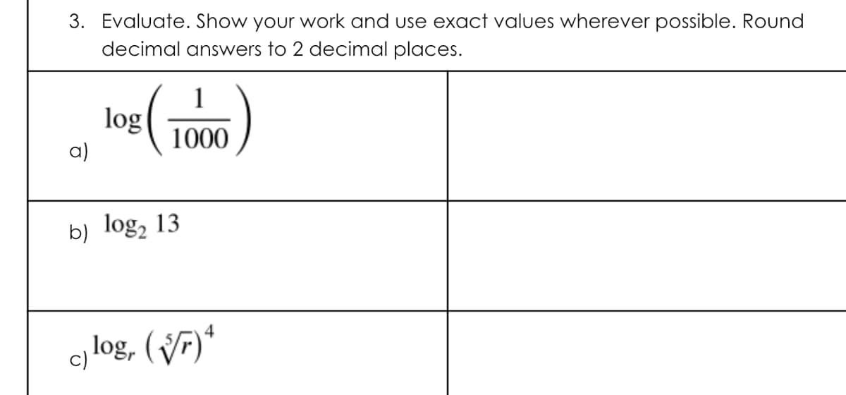 3. Evaluate. Show your work and use exact values wherever possible. Round
decimal answers to 2 decimal places.
log
1000
a)
b) log, 13
4
c) log, (VF)*
