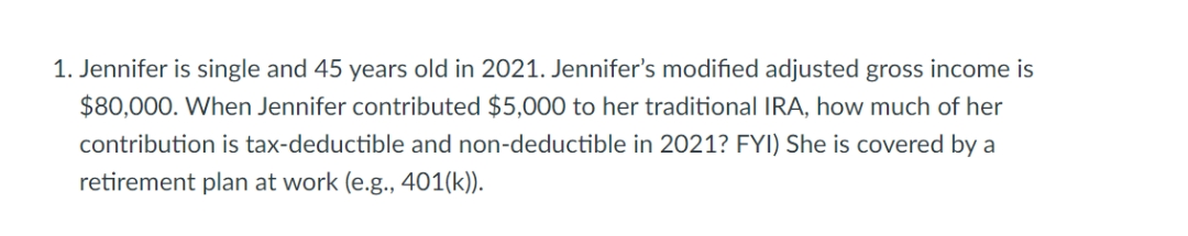 1. Jennifer is single and 45 years old in 2021. Jennifer's modified adjusted gross income is
$80,000. When Jennifer contributed $5,000 to her traditional IRA, how much of her
contribution is tax-deductible and non-deductible in 2021? FYI) She is covered by a
retirement plan at work (e.g., 401(k)).

