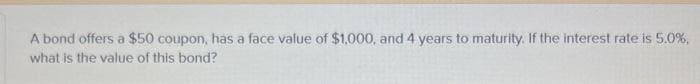 A bond offers a $50 coupon, has a face value of $1,000, and 4 years to maturity. If the interest rate is 5.0%,
what is the value of this bond?