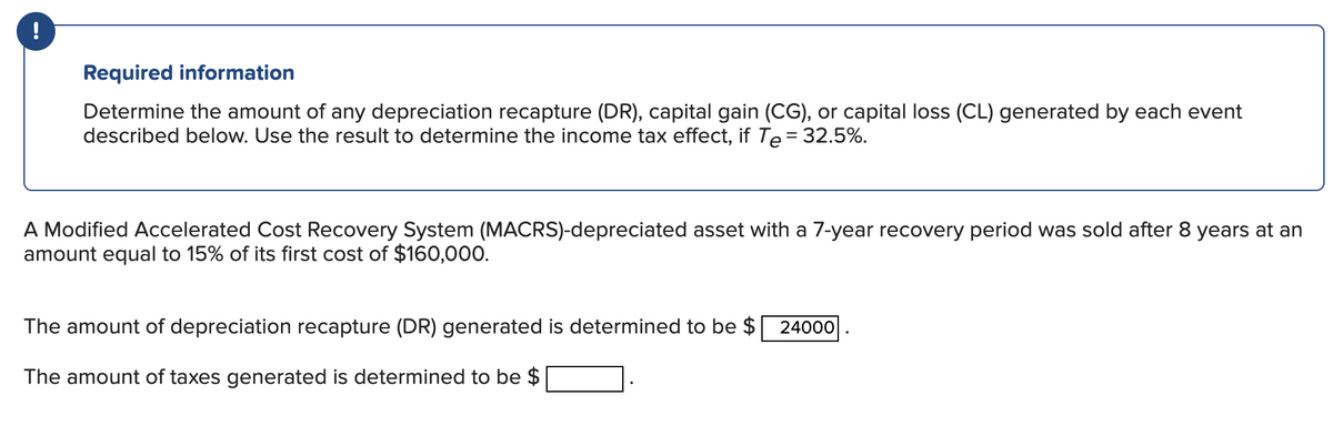 !
Required information
Determine the amount of any depreciation recapture (DR), capital gain (CG), or capital loss (CL) generated by each event
described below. Use the result to determine the income tax effect, if Te = 32.5%.
A Modified Accelerated Cost Recovery System (MACRS)-depreciated asset with a 7-year recovery period was sold after 8 years at an
amount equal to 15% of its first cost of $160,000.
The amount of depreciation recapture (DR) generated is determined to be $ 24000
The amount of taxes generated is determined to be $
.