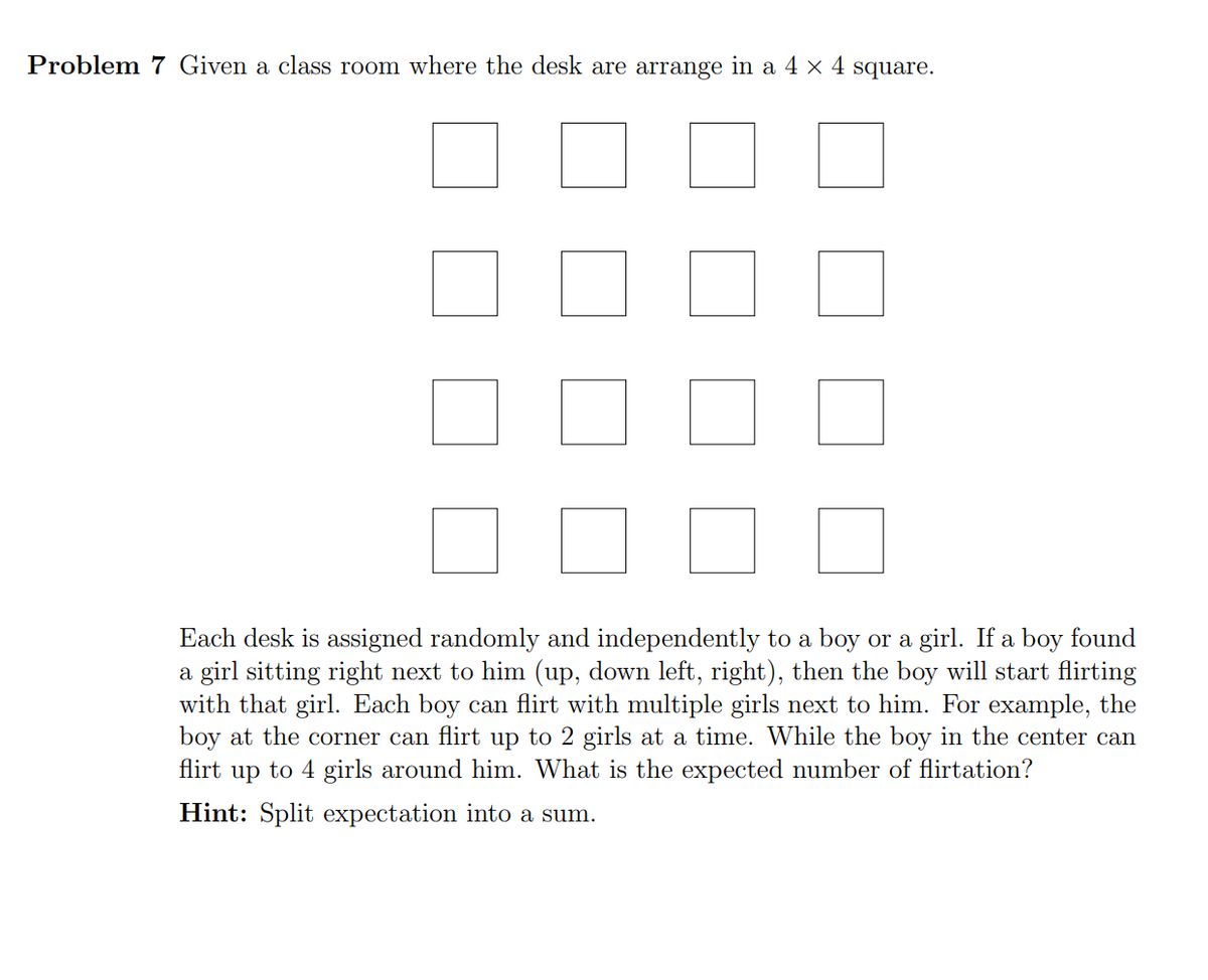 Problem 7 Given a class room where the desk are arrange in a 4 × 4 square.
Each desk is assigned randomly and independently to a boy or a girl. If a boy found
a girl sitting right next to him (up, down left, right), then the boy will start flirting
with that girl. Each boy can flirt with multiple girls next to him. For example, the
boy at the corner can flirt up to 2 girls at a time. While the boy in the center can
flirt up to 4 girls around him. What is the expected number of flirtation?
Hint: Split expectation into a sum.