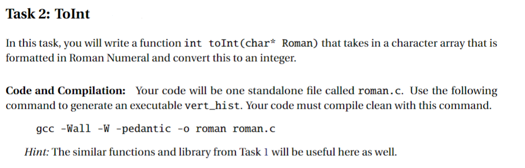 Task 2: ToInt
In this task, you will write a function int toInt (char* Roman) that takes in a character array that is
formatted in Roman Numeral and convert this to an integer.
Code and Compilation: Your code will be one standalone file called roman.c. Use the following
command to generate an executable vert_hist. Your code must compile clean with this command.
gcc -Wall -W -pedantic -o roman roman.c
Hint: The similar functions and library from Task 1 will be useful here as well.