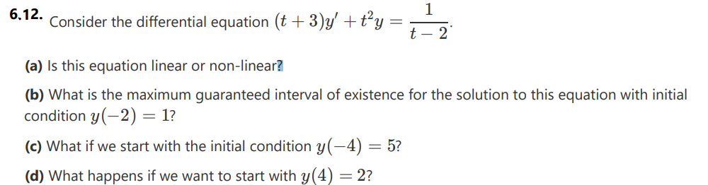 1
6.12.
Consider the differential equation (t + 3)y' + t²y =
t-2
(a) Is this equation linear or non-linear?
(b) What is the maximum guaranteed interval of existence for the solution to this equation with initial
condition y(-2) = 1?
(c) What if we start with the initial condition y(-4) = 5?
(d) What happens if we want to start with y(4) = 2?