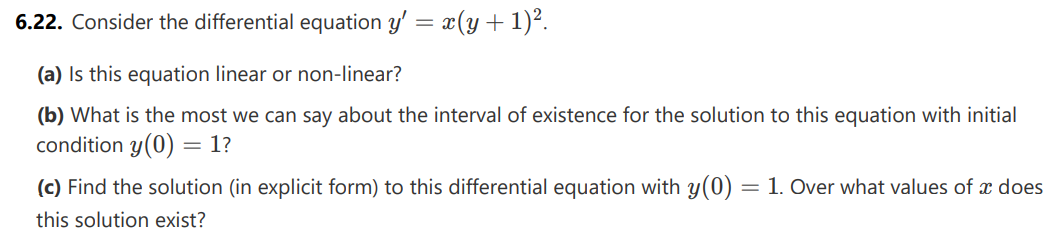 6.22. Consider the differential equation y' = x(y + 1)².
(a) Is this equation linear or non-linear?
(b) What is the most we can say about the interval of existence for the solution to this equation with initial
condition y(0) = 1?
(c) Find the solution (in explicit form) to this differential equation with y(0) = 1. Over what values of x does
this solution exist?