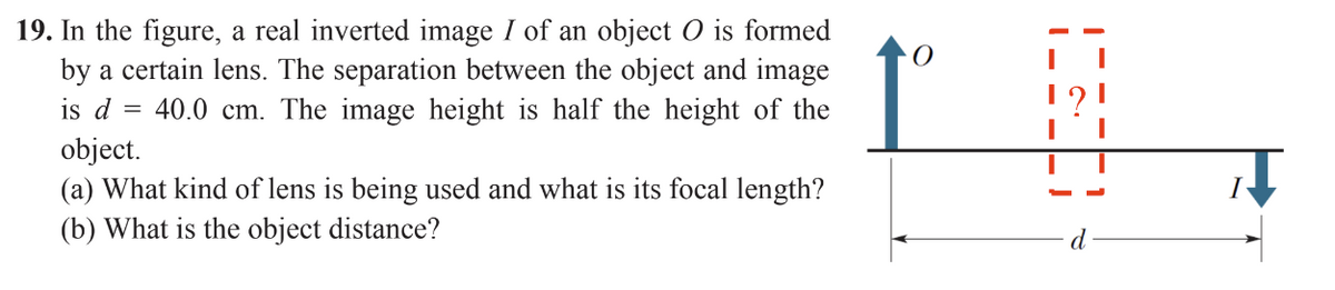 19. In the figure, a real inverted image I of an object O is formed
by a certain lens. The separation between the object and image
is d = 40.0 cm. The image height is half the height of the
object.
(a) What kind of lens is being used and what is its focal length?
(b) What is the object distance?
O
10600