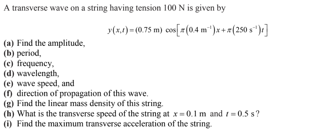 A transverse wave on a string having tension 100 N is given by
(a) Find the amplitude,
(b) period,
y(x,t) = (0.75 m) cos[7(0.4 m¯¹)x+7(250 s¯
(c) frequency,
(d) wavelength,
(e) wave speed, and
(f) direction of propagation of this wave.
(g) Find the linear mass density of this string.
(h) What is the transverse speed of the string at x = 0.1 m and t = 0.5 s?
(i) Find the maximum transverse acceleration of the string.