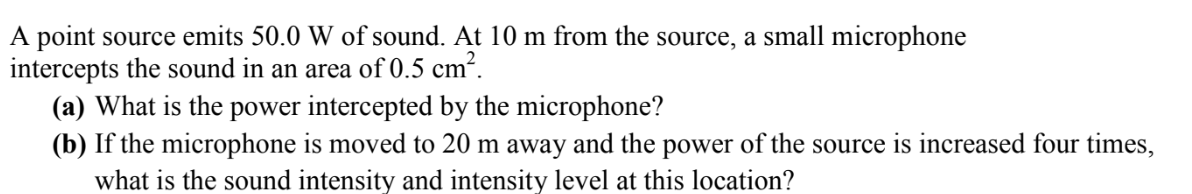 A point source emits 50.0 W of sound. At 10 m from the source, a small microphone
intercepts the sound in an area of 0.5 cm².
(a) What is the power intercepted by the microphone?
(b) If the microphone is moved to 20 m away and the power of the source is increased four times,
what is the sound intensity and intensity level at this location?