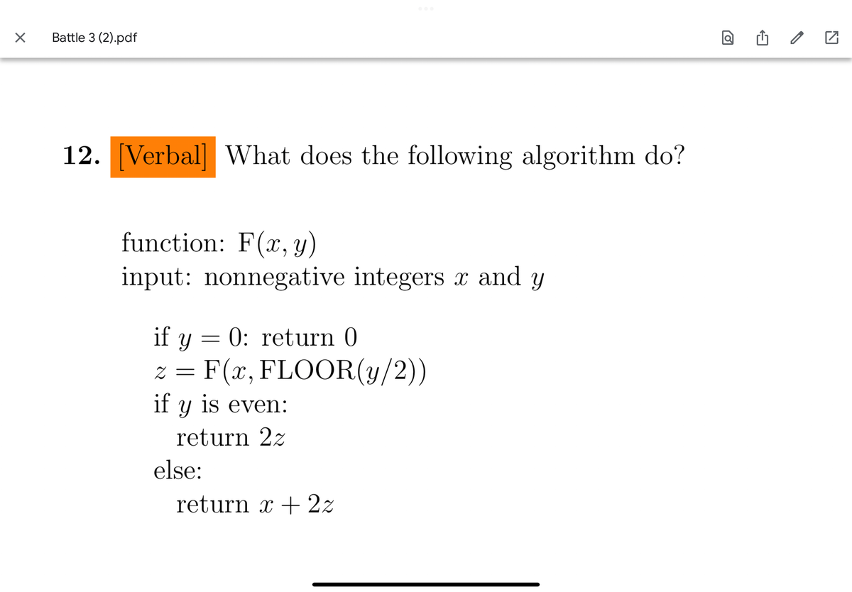X
Battle 3 (2).pdf
12. [Verbal] What does the following algorithm do?
function: F(x, y)
input: nonnegative integers x and y
if y
0: return 0
z = F(x, FLOOR(y/2))
if y is even:
return 22
=
else:
return x + 2z
ro