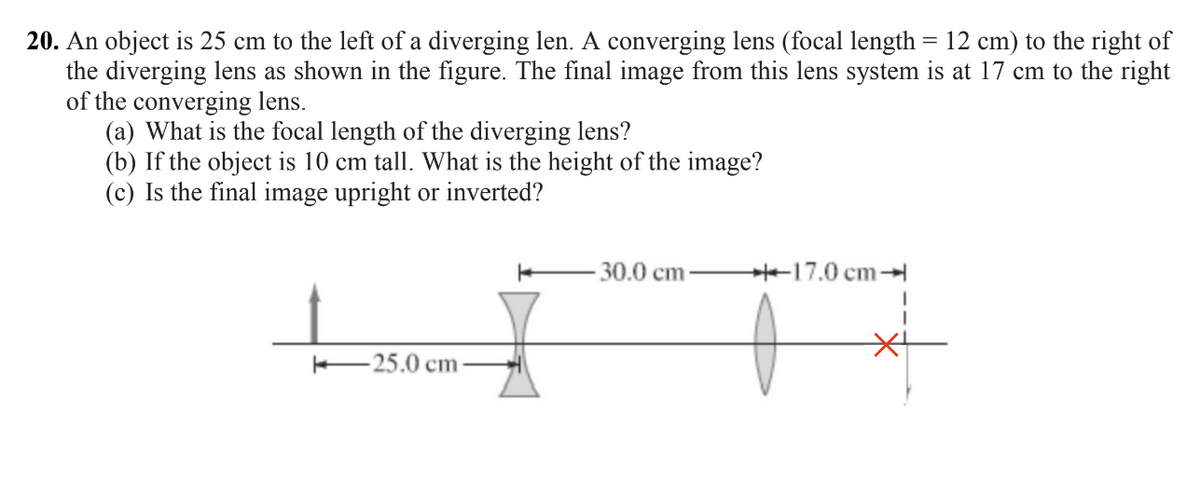 20. An object is 25 cm to the left of a diverging len. A converging lens (focal length = 12 cm) to the right of
the diverging lens as shown in the figure. The final image from this lens system is at 17 cm to the right
of the converging lens.
(a) What is the focal length of the diverging lens?
(b) If the object is 10 cm tall. What is the height of the image?
(c) Is the final image upright or inverted?
-25.0 cm-
30.0 cm
17.0 cm-