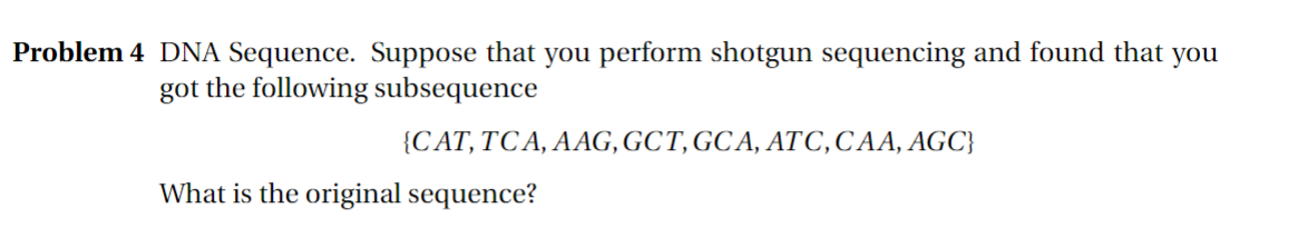 Problem 4 DNA Sequence. Suppose that you perform shotgun sequencing and found that you
got the following subsequence
{CAT, TCA, AAG, GCT, GCA, ATC, CAA, AGC}
What is the original sequence?
