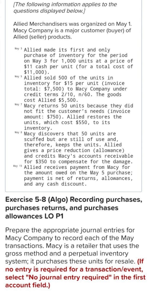 [The following information applies to the
questions displayed below.]
Allied Merchandisers was organized on May 1.
Macy Company is a major customer (buyer) of
Allied (seller) products.
May 3 Allied made its first and only
purchase of inventory for the period
on May 3 for 1,000 units at a price of
$11 cash per unit (for a total cost of
$11,000).
May 5 Allied sold 500 of the units in
inventory for $15 per unit (invoice
total: $7,500) to Macy Company under
credit terms 2/10, n/60. The goods
cost Allied $5,500.
May 7 Macy returns 50 units because they did
not fit the customer's needs (invoice
amount: $750). Allied restores the
units, which cost $550, to its
inventory.
May 8 Macy discovers that 50 units are
scuffed but are still of use and,
therefore, keeps the units. Allied
gives a price reduction (allowance)
and credits Macy's accounts receivable
for $350 to compensate for the damage.
May 15 Allied receives payment from Macy for
the amount owed on the May 5 purchase;
payment is net of returns, allowances,
and any cash discount.
Exercise 5-8 (Algo) Recording purchases,
purchases returns, and purchases
allowances LO P1
Prepare the appropriate journal entries for
Macy Company to record each of the May
transactions. Macy is a retailer that uses the
gross method and a perpetual inventory
system; it purchases these units for resale. (If
no entry is required for a transaction/event,
select "No journal entry required" in the first
account field.)