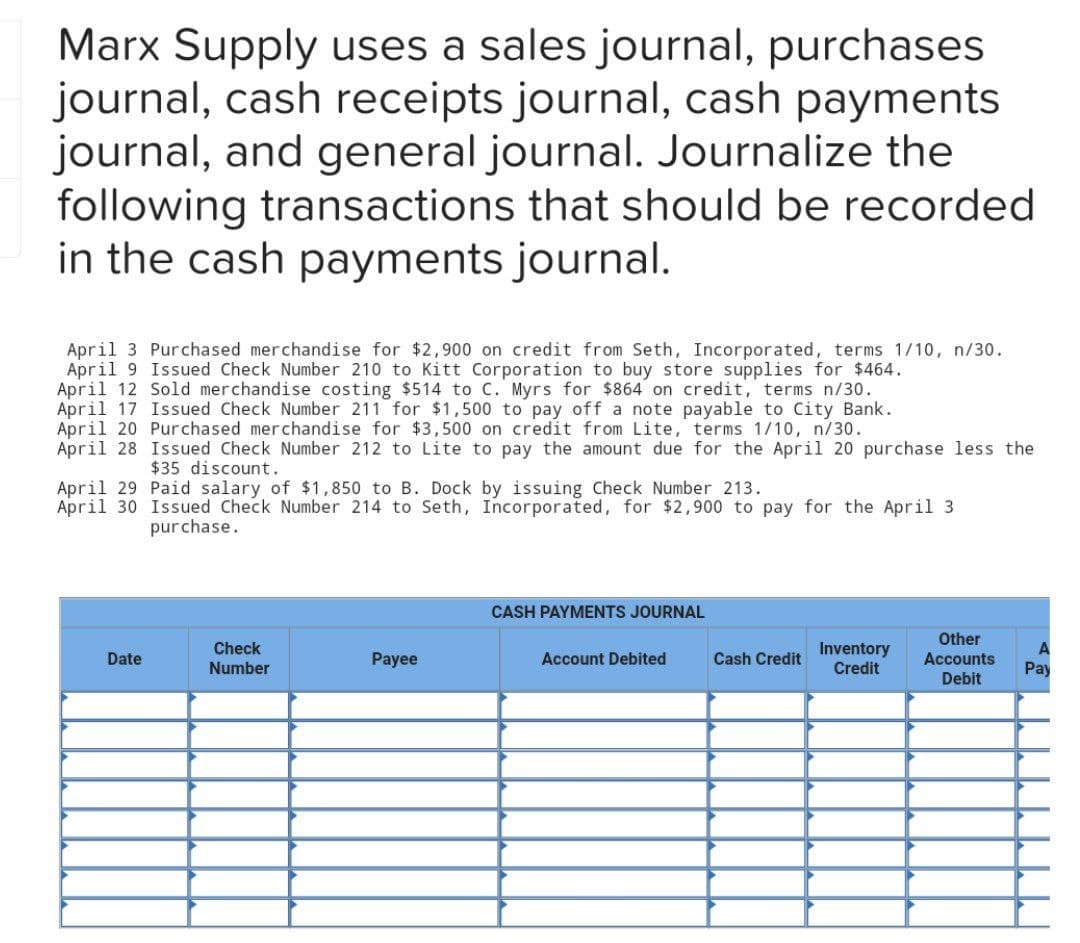 Marx Supply uses a sales journal, purchases
journal, cash receipts journal, cash payments
journal, and general journal. Journalize the
following transactions that should be recorded
in the cash payments journal.
April 3 Purchased merchandise for $2,900 on credit from Seth, Incorporated, terms 1/10, n/30.
April 9 Issued Check Number 210 to Kitt Corporation to buy store supplies for $464.
April 12 Sold merchandise costing $514 to C. Myrs for $864 on credit, terms n/30.
April 17 Issued Check Number 211 for $1,500 to pay off a note payable to City Bank.
April 20 Purchased merchandise for $3,500 on credit from Lite, terms 1/10, n/30.
April 28 Issued Check Number 212 to Lite to pay the amount due for the April 20 purchase less the
$35 discount.
April 29 Paid salary of $1,850 to B. Dock by issuing Check Number 213.
April 30 Issued Check Number 214 to Seth, Incorporated, for $2,900 to pay for the April 3
purchase.
Date
Check
Number
Payee
CASH PAYMENTS JOURNAL
Account Debited
Cash Credit
Inventory
Credit
Other
Accounts
Debit
A
Pay
