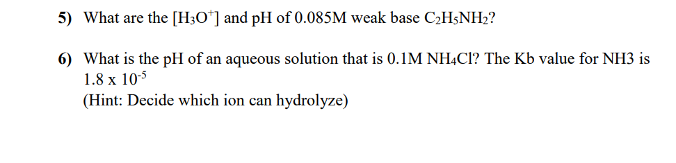 5) What are the [H3O*] and pH of 0.085M weak base C2H5NH2?
6) What is the pH of an aqueous solution that is 0.1M NHẠC1? The Kb value for NH3 is
1.8 x 10-5
(Hint: Decide which ion can hydrolyze)
