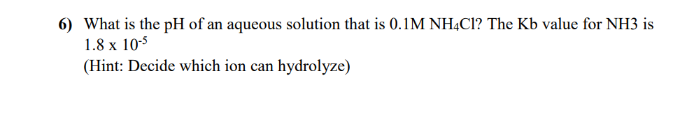 6) What is the pH of an aqueous solution that is 0.1M NH4C1? The Kb value for NH3 is
1.8 x 10-5
(Hint: Decide which ion can hydrolyze)
