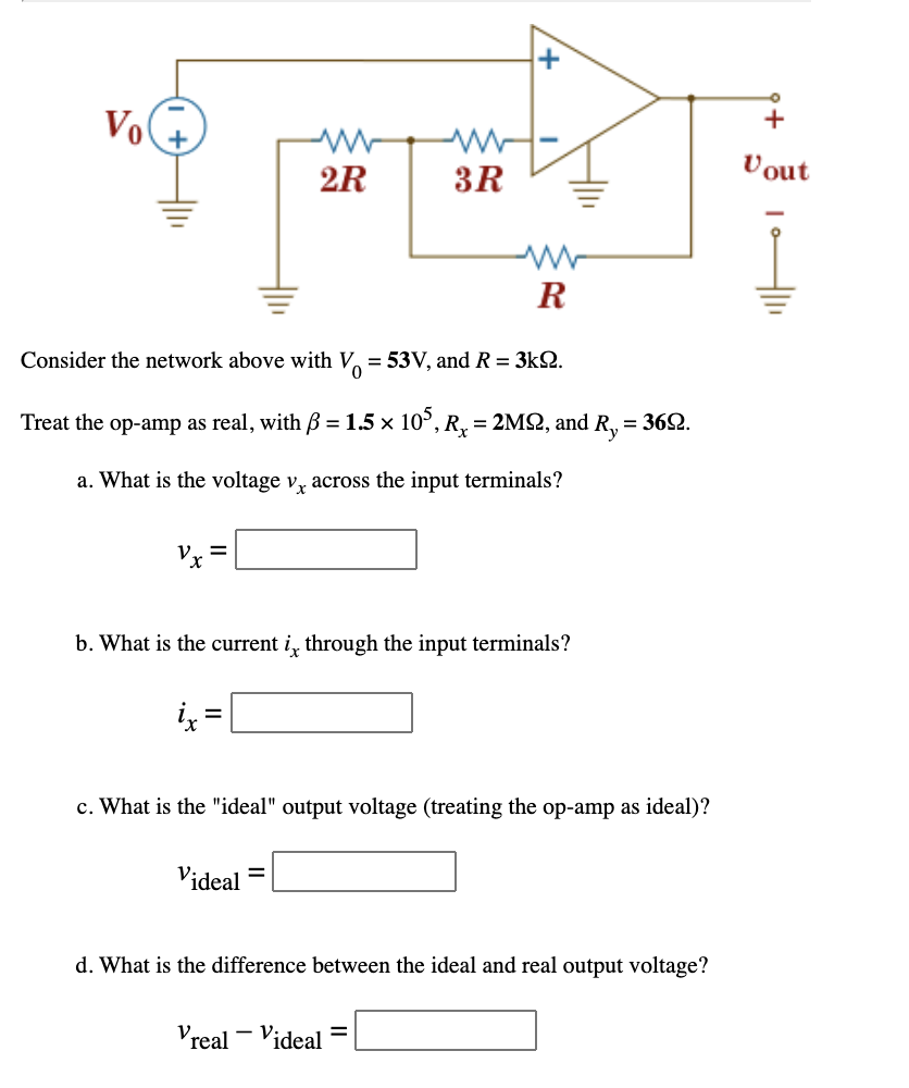 Vo
Vout
2R
3R
R
Consider the network above with V, = 53V, and R = 3k2.
Treat the op-amp as real, with B = 1.5 x 10°, R, = 2MSN, and R, = 362.
%3D
a. What is the voltage v, across the input terminals?
b. What is the current i, through the input terminals?
c. What is the "ideal" output voltage (treating the op-amp as ideal)?
Videal
d. What is the difference between the ideal and real output voltage?
- V:
Vreal
%3D
´ideal
