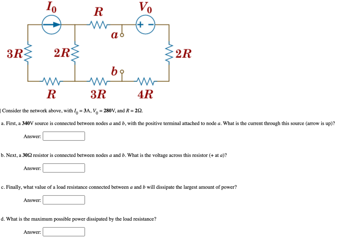 Io
R
Vo
(+
3R
2R
E2R
R
3R
4R
| Consider the network above, with I, = 3A, V = 280V, and R = 22.
%3D
a. First, a 340V source is connected between nodes a and b, with the positive terminal attached to node a. What is the current through this source (arrow is up)?
Answer:
b. Next, a 30 resistor is connected between nodes a and b. What is the voltage across this resistor (+ at a)?
Answer:
c. Finally, what value of a load resistance connected between a and b will dissipate the largest amount of power?
Answer:
d. What is the maximum possible power dissipated by the load resistance?
Answer:
