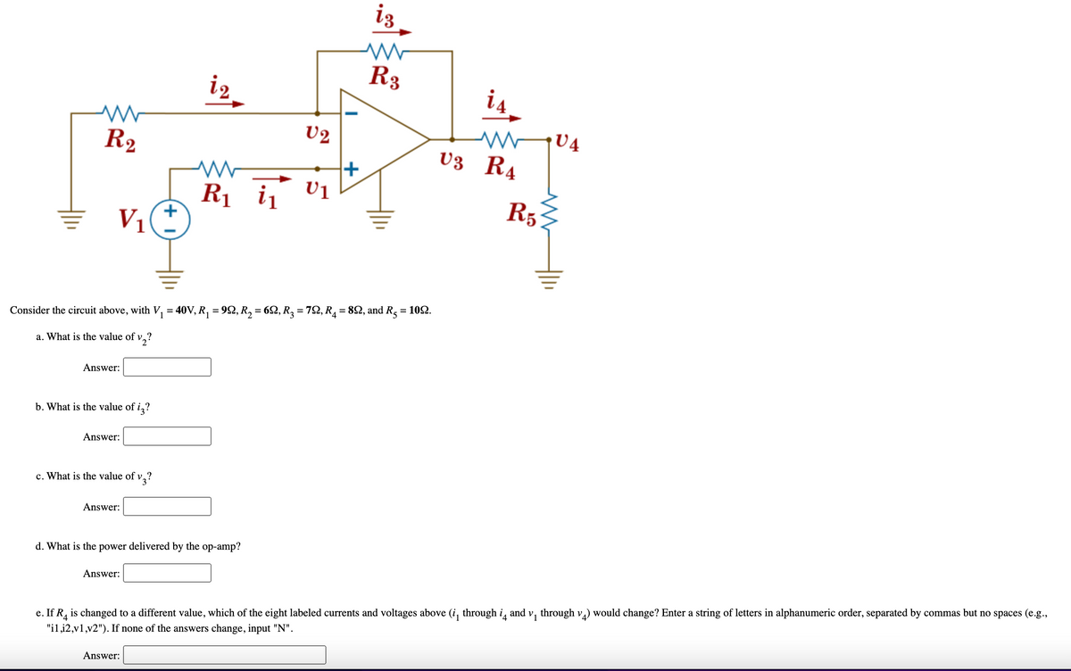iz
R3
is
U2
R2
U3 R4
R1 i1
R5
V1
%3D
Consider the circuit above, with V, = 40V, R, = 92, R, = 62, R, = 72, R1 = 82, and Rg = 102.
%3D
a. What is the value of v,?
Answer:
b. What is the value of
i,?
Answer:
c. What is the value of v,
Answer:
d. What is the power delivered by the op-amp?
Answer:
e. If R, is changed to a different value, which of the eight labeled currents and voltages above (i, through i, and v, through v,) would change? Enter a string of letters in alphanumeric order, separated by commas but no spaces (e.g.,
"il,i2,v1,v2"). If none of the answers change, input "N".
Answer:
