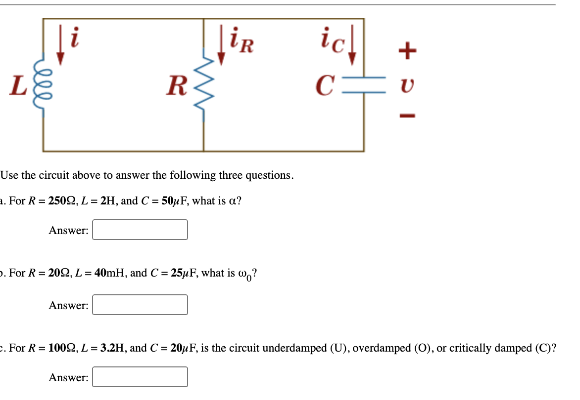 i
|iR
ich
+
R
C=
Use the circuit above to answer the following three questions.
a. For R = 250, L = 2H, and C = 50µF, what is a?
Answer:
p. For R = 202, L = 40MH, and C = 25µF, what is w,?
Answer:
c. For R = 1002, L= 3.2H, and C = 20µF, is the circuit underdamped (U), overdamped (O), or critically damped (C)?
Answer:
ell
