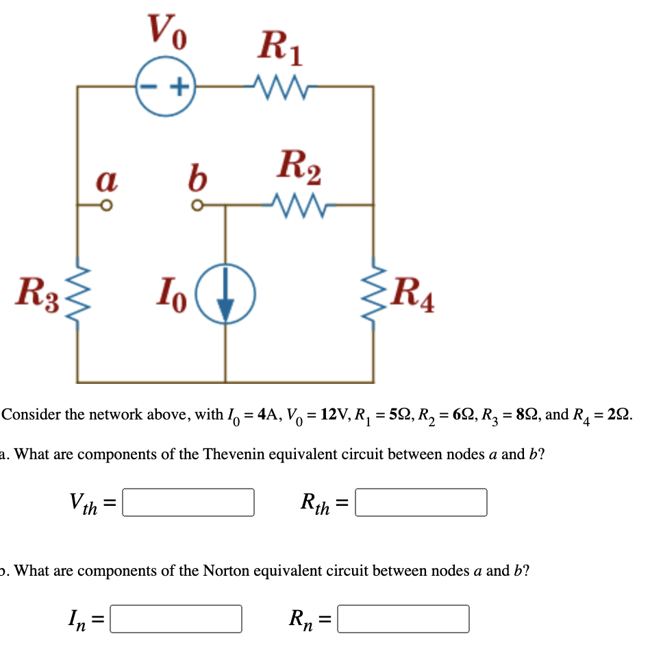 Vo
R1
+)
b
R2
R3
Io
RA
Consider the network above, with I, = 4A, V, = 12V, R, = 52, R, = 62, R3 = 82, and R1 = 22.
a. What are components of the Thevenin equivalent circuit between nodes a and b?
Vth = [
Rih =
%D
p. What are components of the Norton equivalent circuit between nodes a and b?
In
Rn=
