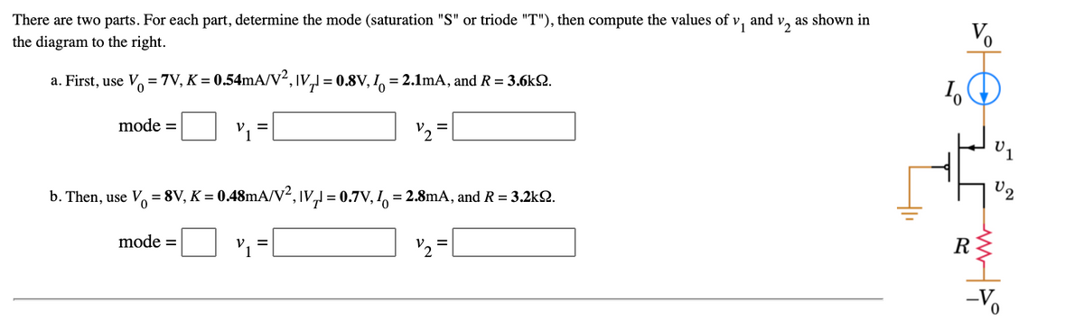 There are two parts. For each part, determine the mode (saturation "S" or triode "T"), then compute the values of v,
and v, as shown in
V.
the diagram to the right.
a. First, use V = 7V, K = 0.54mA/V², \v,l = 0.8V, I, = 2.1mA, and R = 3.6k2.
mode =
'2
=
b. Then, use V, = 8V, K = 0.48mA/V², IV,J = 0.7V, !, = 2.8mA, and R = 3.2k2.
mode =
R
