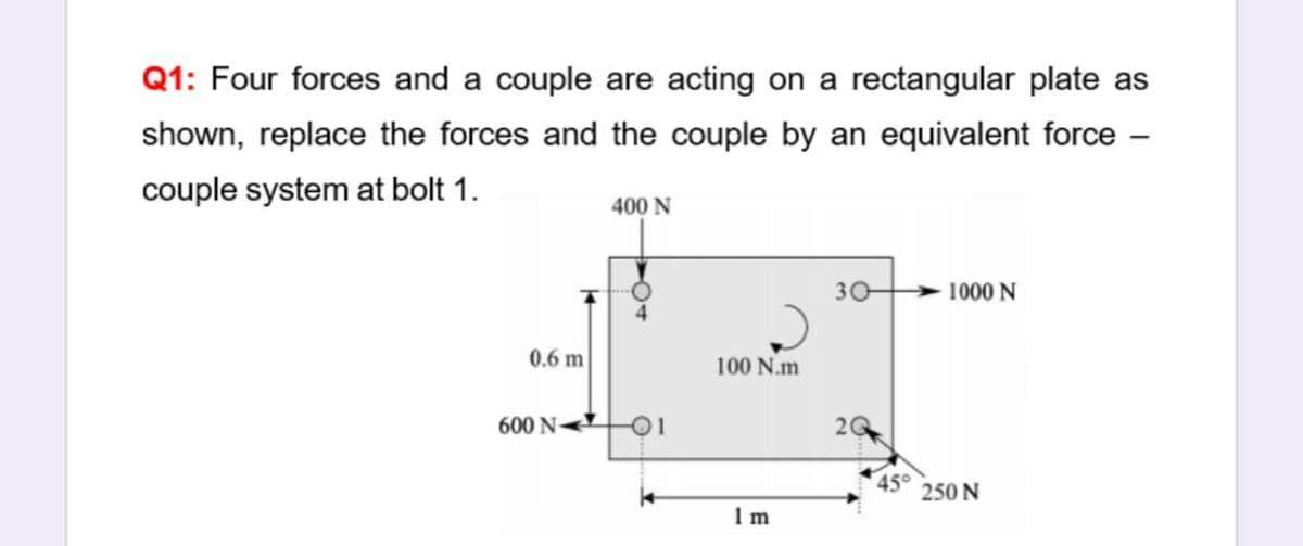 Q1: Four forces and a couple are acting on a rectangular plate as
shown, replace the forces and the couple by an equivalent force -
couple system at bolt 1.
400 N
30
1000 N
0.6 m
100 N.m
600 N O1
20
450
250 N
