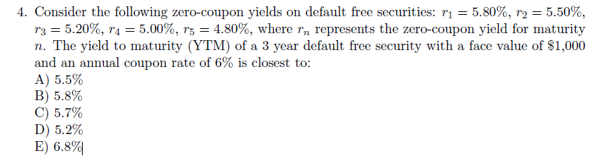 4. Consider the following zero-coupon yields on default free securities: r₁ = 5.80%, r2 = 5.50%,
r3 = 5.20%, r4 = 5.00%, r5 = 4.80%, where rn represents the zero-coupon yield for maturity
n. The yield to maturity (YTM) of a 3 year default free security with a face value of $1,000
and an annual coupon rate of 6% is closest to:
A) 5.5%
B) 5.8%
C) 5.7%
D) 5.2%
E) 6.8%