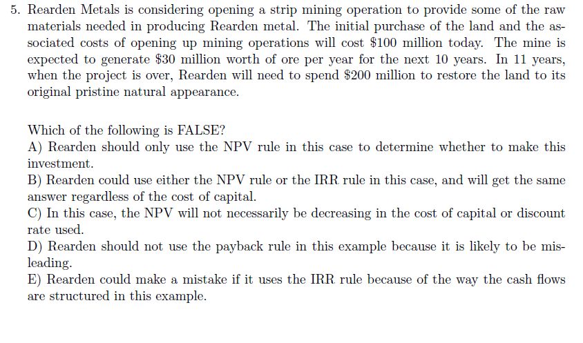 5. Rearden Metals is considering opening a strip mining operation to provide some of the raw
materials needed in producing Rearden metal. The initial purchase of the land and the as-
sociated costs of opening up mining operations will cost $100 million today. The mine is
expected to generate $30 million worth of ore per year for the next 10 years. In 11 years,
when the project is over, Rearden will need to spend $200 million to restore the land to its
original pristine natural appearance.
Which of the following is FALSE?
A) Rearden should only use the NPV rule in this case to determine whether to make this
investment.
B) Rearden could use either the NPV rule or the IRR rule in this case, and will get the same
answer regardless of the cost of capital.
C) In this case, the NPV will not necessarily be decreasing in the cost of capital or discount
rate used.
D) Rearden should not use the payback rule in this example because it is likely to be mis-
leading.
E) Rearden could make a mistake if it uses the IRR rule because of the way the cash flows
are structured in this example.