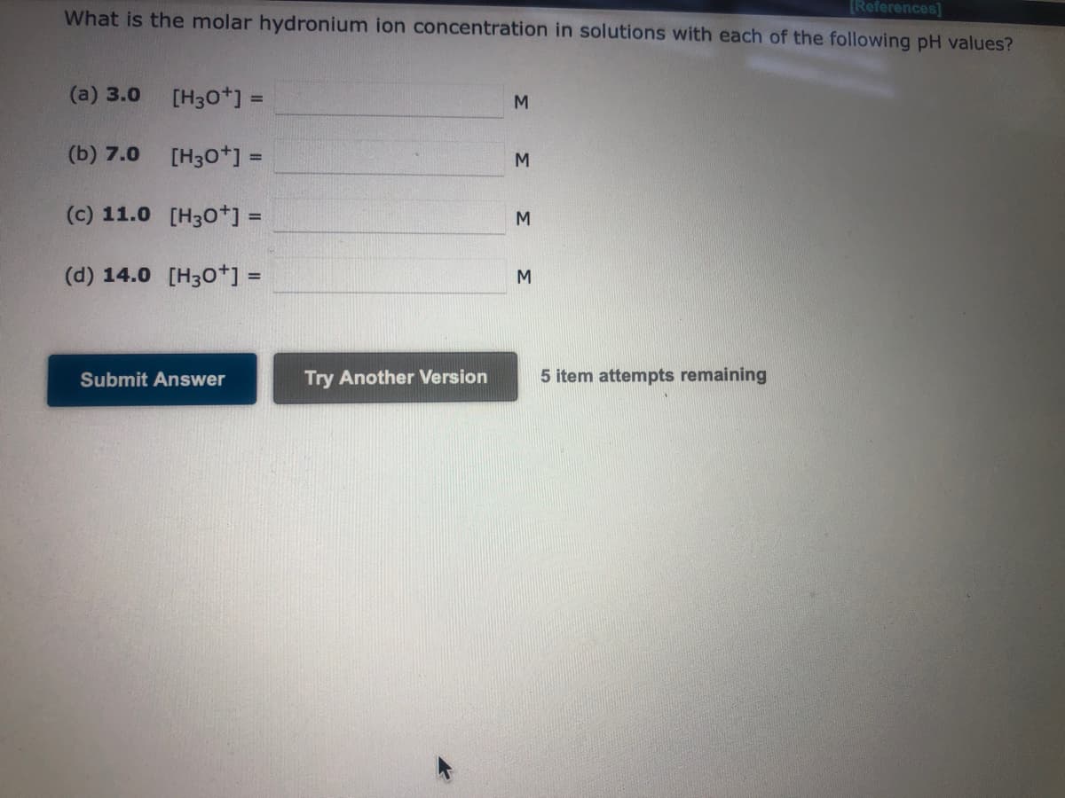 [References]
What is the molar hydronium ion concentration in solutions with each of the following pH values?
(a) 3.0
[H3O+] =
[H3O+] =
(c) 11.0 [H3O+] =
(d) 14.0 [H3O+] =
(b) 7.0
Submit Answer
Try Another Version
3 3 3
M
5 item attempts remaining