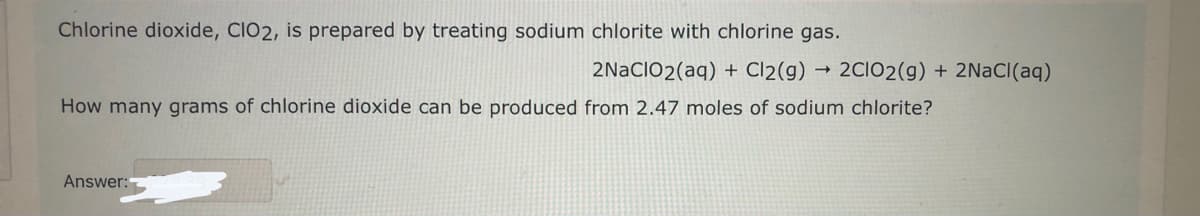 Chlorine dioxide, CIO2, is prepared by treating sodium chlorite with chlorine gas.
2NaClO2(aq) + Cl2(g)
How many grams of chlorine dioxide can be produced from 2.47 moles of sodium chlorite?
Answer:
->>
2C1O2(g) + 2NaCl(aq)