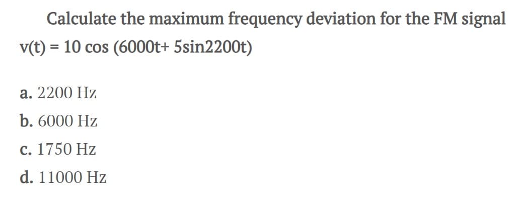 Calculate the maximum frequency deviation for the FM signal
v(t) = 10 cos (6000t+ 5sin2200t)
a. 2200 Hz
b. 6000 Hz
c. 1750 Hz
d. 11000 Hz