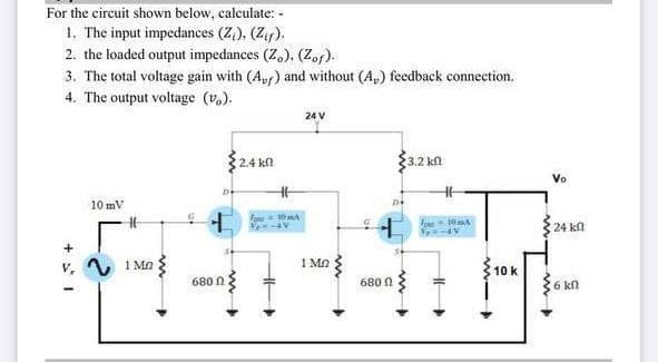 For the circuit shown below, calculate: -
1. The input impedances (Z,), (Zf).
2. the loaded output impedances (Z,), (Zof).
3. The total voltage gain with (Ayr) and without (A,) feedback connection.
4. The output voltage (v.).
24 V
2.4 kn
3.2 kn
10 mV
:24 kn
1 Mn
1 Mn
10 k
680 N
680 N
6 kn
