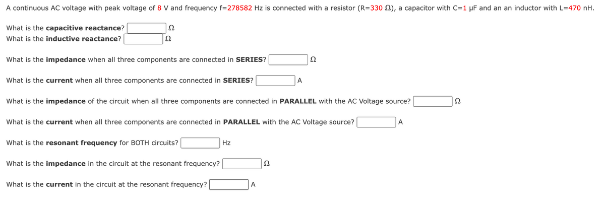 A continuous AC voltage with peak voltage of 8 V and frequency f=278582 Hz is connected with a resistor (R=330 2), a capacitor with C=1 µF and an an inductor with L=470 nH.
What is the capacitive reactance?
Ω
What is the inductive reactance?
What is the impedance when all three components are connected in SERIES?
What is the current when all three components are connected in SERIES?
A
Ω
What is the impedance of the circuit when all three components are connected in PARALLEL with the AC Voltage source?
What is the current when all three components are connected in PARALLEL with the AC Voltage source?
A
What is the resonant frequency for BOTH circuits?
What is the impedance in the circuit at the resonant frequency?
What is the current in the circuit at the resonant frequency?
Hz
A
વ