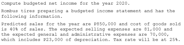 Compute budgeted net income for the year 2020.
Rombus tires preparing a budgeted income statement and has the
following information.
Predicted sales for the year are P850,000 and cost of goods sold
is 40% of sales. The expected selling expenses are 81,000 and
the expected general and administrative expenses are 70,000,
which includes P23,000 of depreciation. Tax rate will be at 25%.
