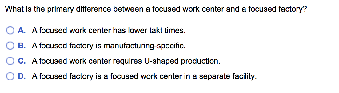 What is the primary difference between a focused work center and a focused factory?
O A. A focused work center has lower takt times.
B. A focused factory is manufacturing-specific.
C. A focused work center requires U-shaped production.
D. A focused factory is a focused work center in a separate facility.
