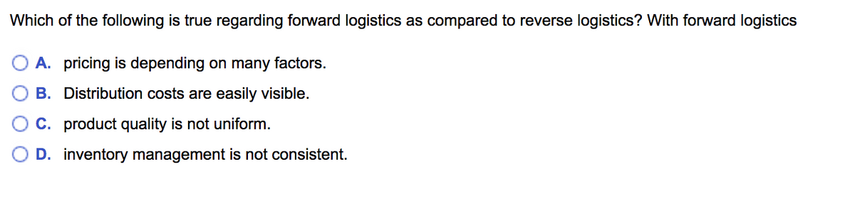 Which of the following is true regarding forward logistics as compared to reverse logistics? With forward logistics
A. pricing is depending on many factors.
B. Distribution costs are easily visible.
C. product quality is not uniform.
D. inventory management is not consistent.

