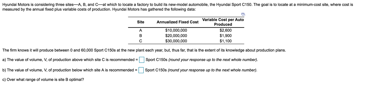 Hyundai Motors is considering three sites-A, B, and C-at which to locate a factory to build its new-model automobile, the Hyundai Sport C150. The goal is to locate at a minimum-cost site, where cost is
measured by the annual fixed plus variable costs of production. Hyundai Motors has gathered the following data:
Variable Cost per Auto
Site
Annualized Fixed Cost
Produced
$10,000,000
$20,000,000
$30,000,000
$2,600
$1,900
$1,100
A
В
The firm knows it will produce between 0 and 60,000 Sport C150s at the new plant each year, but, thus far, that is the extent of its knowledge about production plans.
a) The value of volume, V, of production above which site C is recommended =
Sport C150s (round your response up to the next whole number).
b) The value of volume, V, of production below which site A is recommended =
Sport C150s (round your response up to the next whole number).
c) Over what range of volume is site B optimal?
