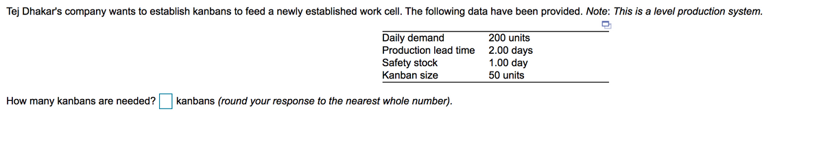 Tej Dhakar's company wants to establish kanbans to feed a newly established work cell. The following data have been provided. Note: This is a level production system.
Daily demand
200 units
2.00 days
1.00 day
Production lead time
Safety stock
Kanban size
50 units
How many kanbans are needed?
kanbans (round your response to the nearest whole number).
