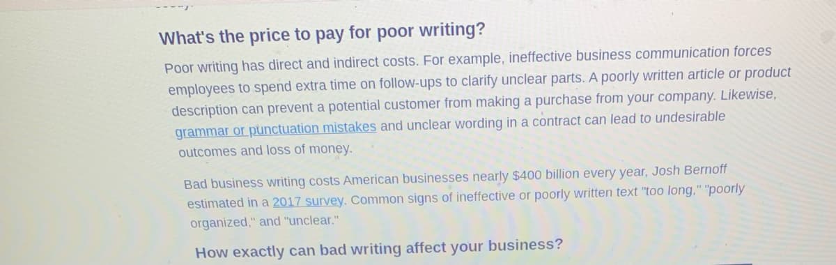 What's the price to pay for poor writing?
Poor writing has direct and indirect costs. For example, ineffective business communication forces
employees to spend extra time on follow-ups to clarify unclear parts. A poorly written article or product
description can prevent a potential customer from making a purchase from your company. Likewise,
grammar or punctuation mistakes and unclear wording in a contract can lead to undesirable
outcomes and loss of money.
Bad business writing costs American businesses nearly $400 billion every year, Josh Bernoff
estimated in a 2017 survey. Common signs of ineffective or poorly written text "too long," "poorly
organized," and "unclear."
How exactly can bad writing affect your business?
