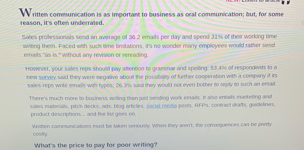 Written communication is as important to business as oral communication; but, for some
reason, it's often underrated.
Sales professionals send an average of 36.2 emails per day and spend 31% of their working time
writing them. Faced with such time limitations, it's no wonder many employees would rather send
emails "as is," without any revision or rereading.
However, your sales reps should pay attention to grammar and spelling: 53.4% of respondents to a
new survey said they were negative about the possibility of further cooperation with a company if its
sales reps write emails with typos; 26.3% said they would not even bother to reply to such an email.
There's much more to business writing than just sending work emails. It also entails marketing and
sales materials, pitch decks, ads, blog articles, social media posts, RFPs, contract drafts, guidelines,
product descriptions... and the list goes on.
Written communications must be taken seriously. When they aren't, the consequences can be pretty
costly.
What's the price to pay for poor writing?