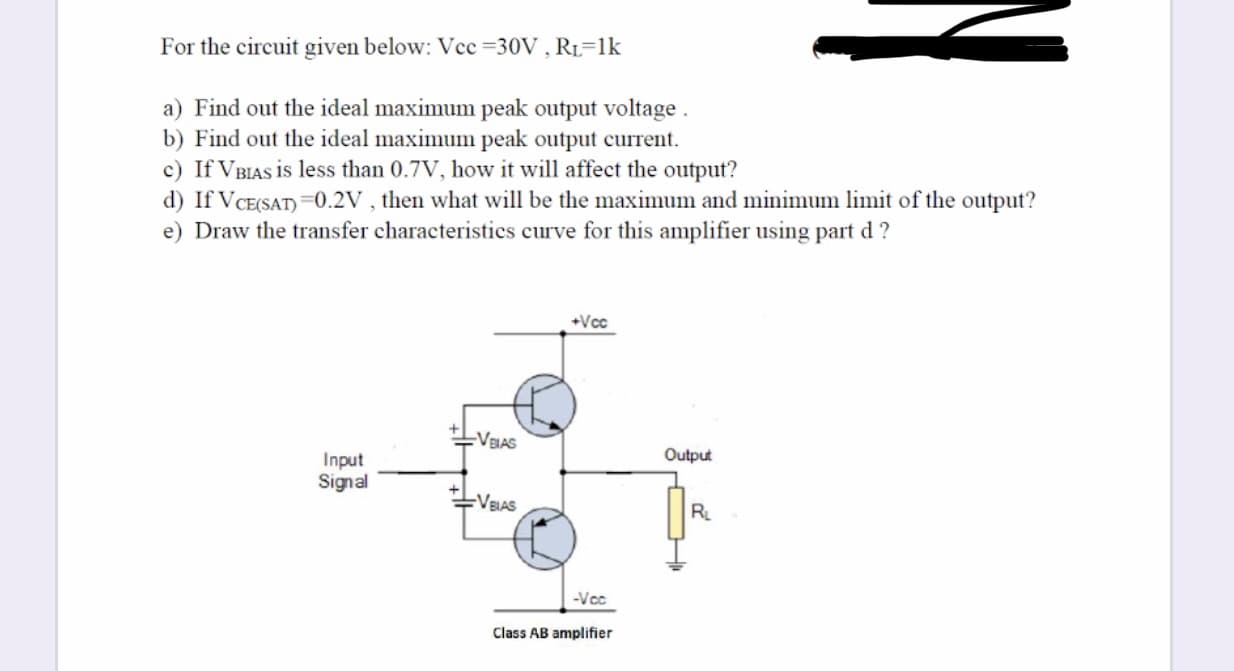 For the circuit given below: Vcc =30V , R1=1k
a) Find out the ideal maximum peak output voltage .
b) Find out the ideal maximum peak output current.
c) If VBIAS is less than 0.7V, how it will affect the output?
d) If VCE(SAT) =0.2V , then what will be the maximum and minimum limit of the output?
e) Draw the transfer characteristics curve for this amplifier using part d ?
+Vcc
-VBIAS
Output
Input
Signal
-VEIAS
R
-Vcc
Class AB amplifier
