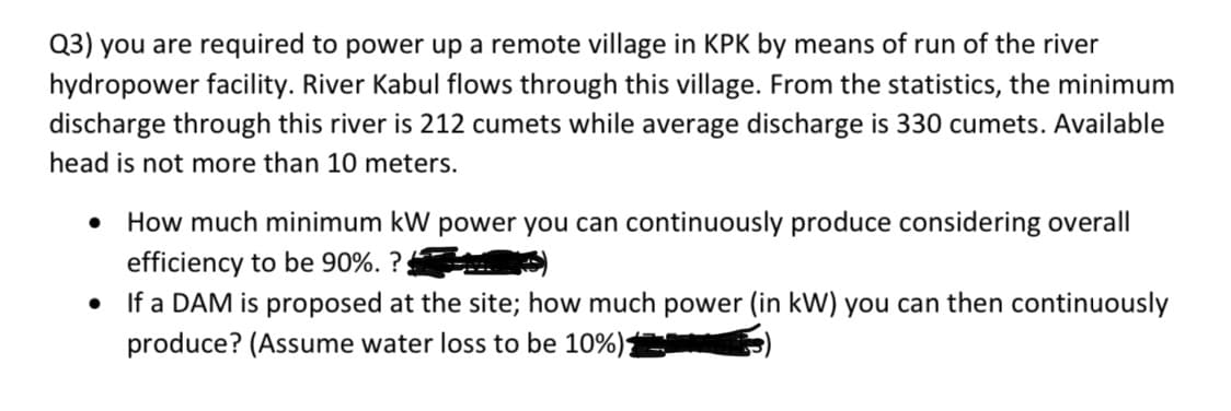 Q3) you are required to power up a remote village in KPK by means of run of the river
hydropower facility. River Kabul flows through this village. From the statistics, the minimum
discharge through this river is 212 cumets while average discharge is 330 cumets. Available
head is not more than 10 meters.
How much minimum kW power you can continuously produce considering overall
efficiency to be 90%. ?;
If a DAM is proposed at the site; how much power (in kW) you can then continuously
produce? (Assume water loss to be 10%)
