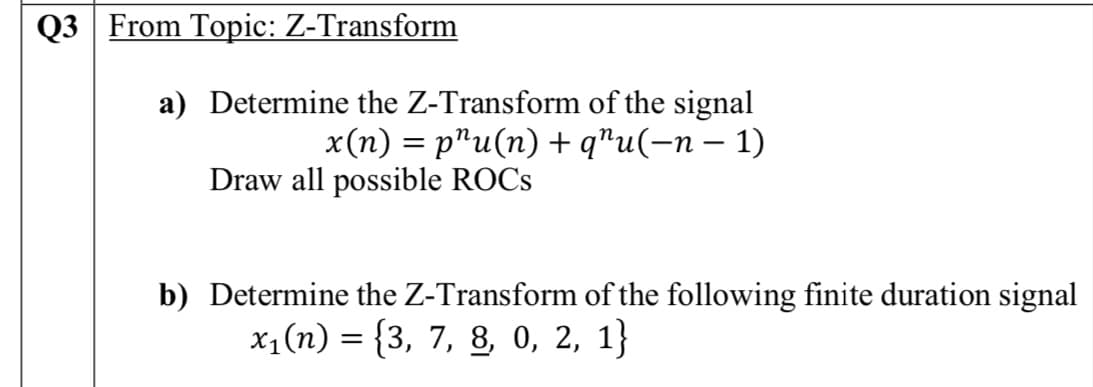 Q3 From Topic: Z-Transform
a) Determine the Z-Transform of the signal
x(n) = p"u(n) + q"u(-n – 1)
Draw all possible ROCS
b) Determine the Z-Transform of the following finite duration signal
x1(n) = {3, 7, 8, 0, 2, 1}
