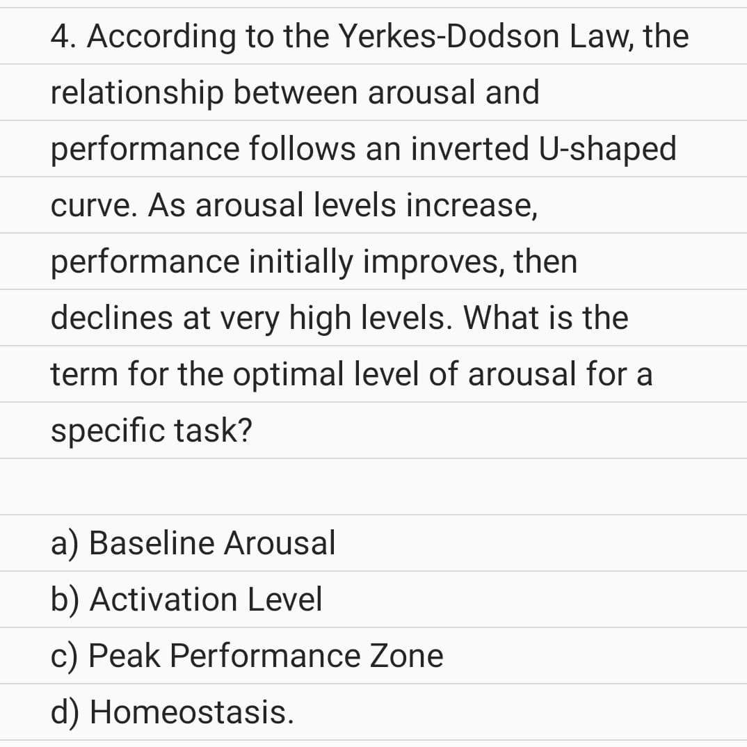 4. According to the Yerkes-Dodson Law, the
relationship between arousal and
performance follows an inverted U-shaped
curve. As arousal levels increase,
performance initially improves, then
declines at very high levels. What is the
term for the optimal level of arousal for a
specific task?
a) Baseline Arousal
b) Activation Level
c) Peak Performance Zone
d) Homeostasis.