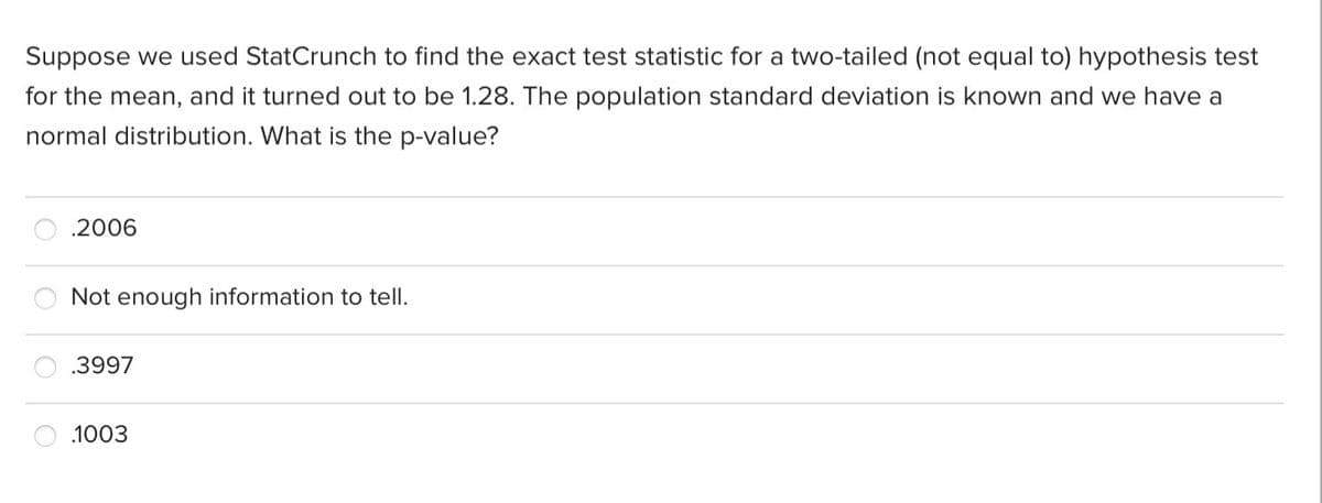 Suppose we used StatCrunch to find the exact test statistic for a two-tailed (not equal to) hypothesis test
for the mean, and it turned out to be 1.28. The population standard deviation is known and we have a
normal distribution. What is the p-value?
.2006
Not enough information to tell.
.3997
.1003
