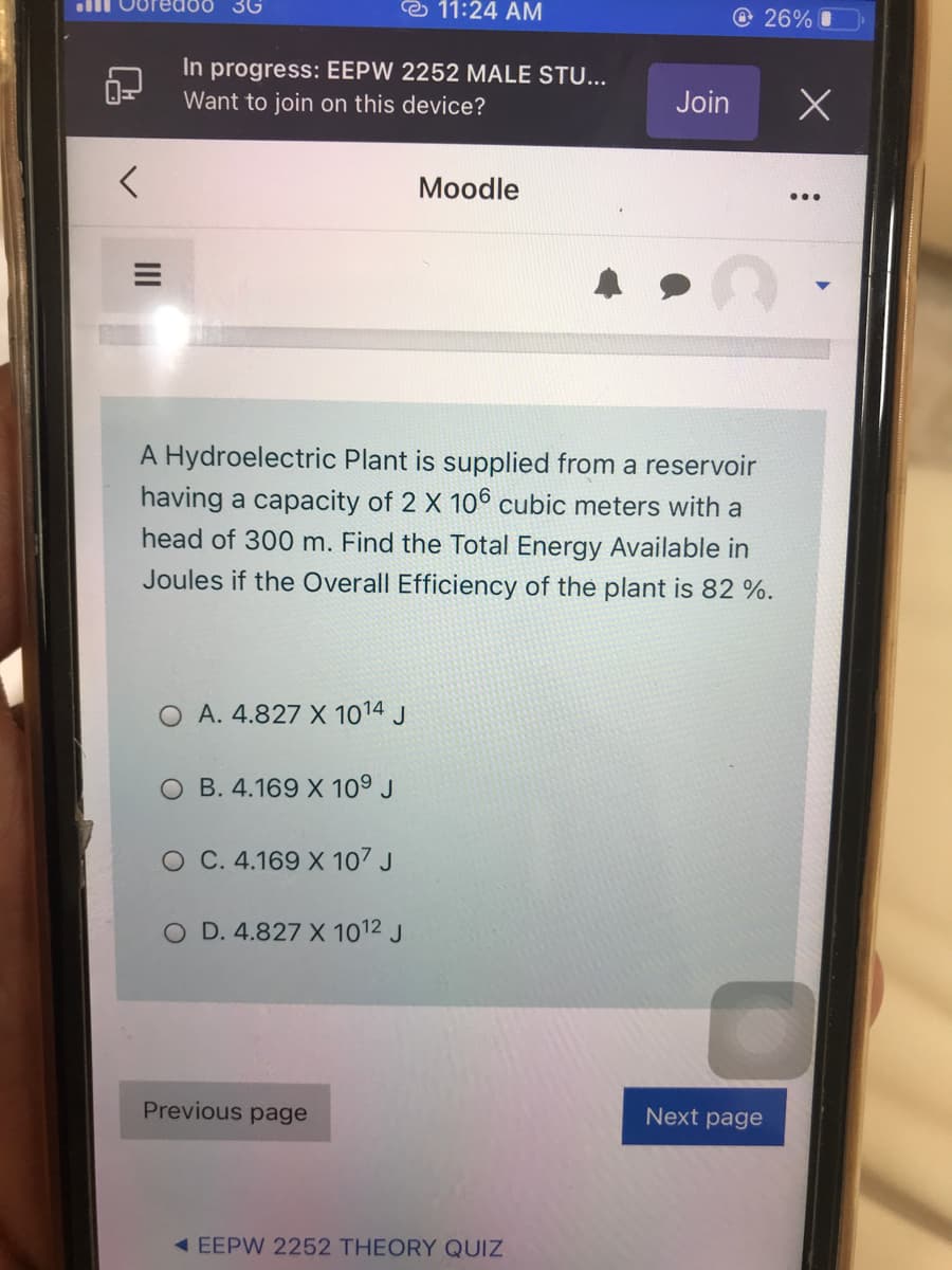 3G
e 11:24 AM
lll Ooredoo
@ 26% O
In progress: EEPW 2252 MALE STU...
Want to join on this device?
Join
Moodle
A Hydroelectric Plant is supplied from a reservoir
having a capacity of 2 X 106 cubic meters with a
head of 300 m. Find the Total Energy Available in
Joules if the Overall Efficiency of the plant is 82 %.
A. 4.827 X 1014 J
O B. 4.169 X 10° J
O C. 4.169 X 107 J
O D. 4.827 X 1012 J
Previous page
Next page
< EEPW 2252 THEORY QUIZ

