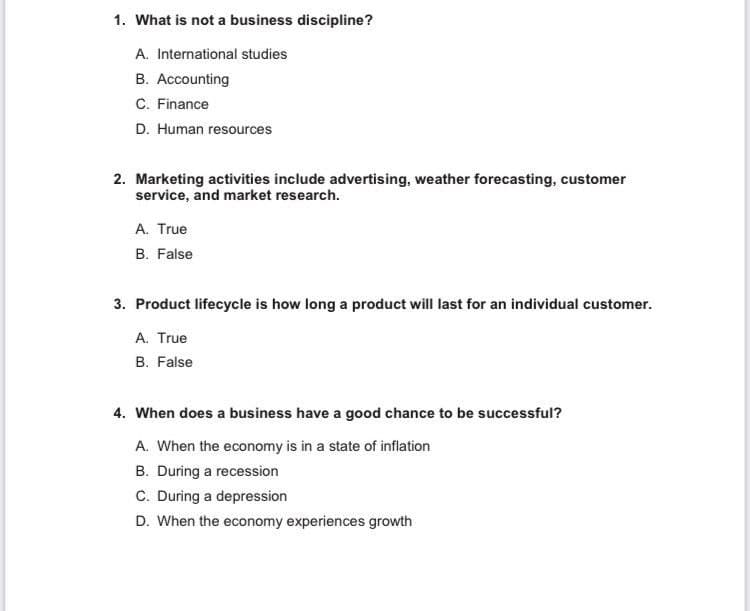1. What is not a business discipline?
A. International studies
B. Accounting
C. Finance
D. Human resources
2. Marketing activities include advertising, weather forecasting, customer
service, and market research.
A. True
B. False
3. Product lifecycle is how long a product will last for an individual customer.
A. True
B. False
4. When does a business have a good chance to be successful?
A. When the economy is in a state of inflation
B. During a recession
C. During a depression
D. When the economy experiences growth
