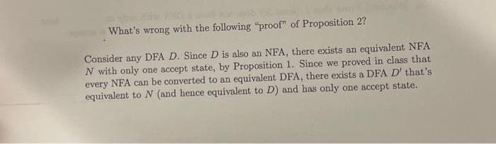 What's wrong with the following "proof" of Proposition 2?
Consider any DFA D. Since D is also an NFA, there exists an equivalent NFA
N with only one accept state, by Proposition 1. Since we proved in class that
every NFA can be converted to an equivalent DFA, there exists a DFA D' that's
equivalent to N (and hence equivalent to D) and has only one accept state.
