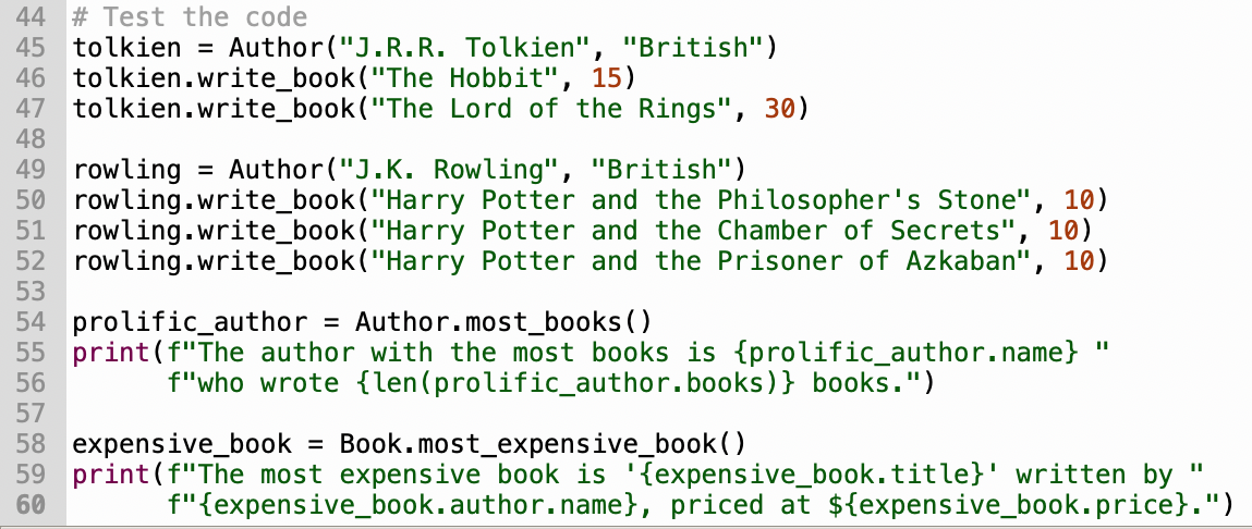 44 # Test the code
45 tolkien = Author("J.R.R.
46 tolkien.write_book ("The Hobbit", 15)
47 tolkien.write_book("The
48
Tolkien", "British")
Lord of the Rings", 30)
49 rowling = Author("J.K. Rowling", "British")
50 rowling.write_book("Harry Potter and the Philosopher's Stone", 10)
51 rowling.write_book("Harry Potter and the Chamber of Secrets", 10)
52 rowling.write_book("Harry Potter and the Prisoner of Azkaban", 10)
53
54 prolific_author = Author.most_books ()
55 print (f"The author with the most books is {prolific_author.name}
56
f"who wrote {len (prolific_author.books)} books.")
"I
57
58 expensive_book = Book.most expensive_book()
59 print (f"The most expensive book is '{expensive_book.title}' written by
60
f"{expensive_book.author.name}, priced at ${expensive_book.price}.")
II