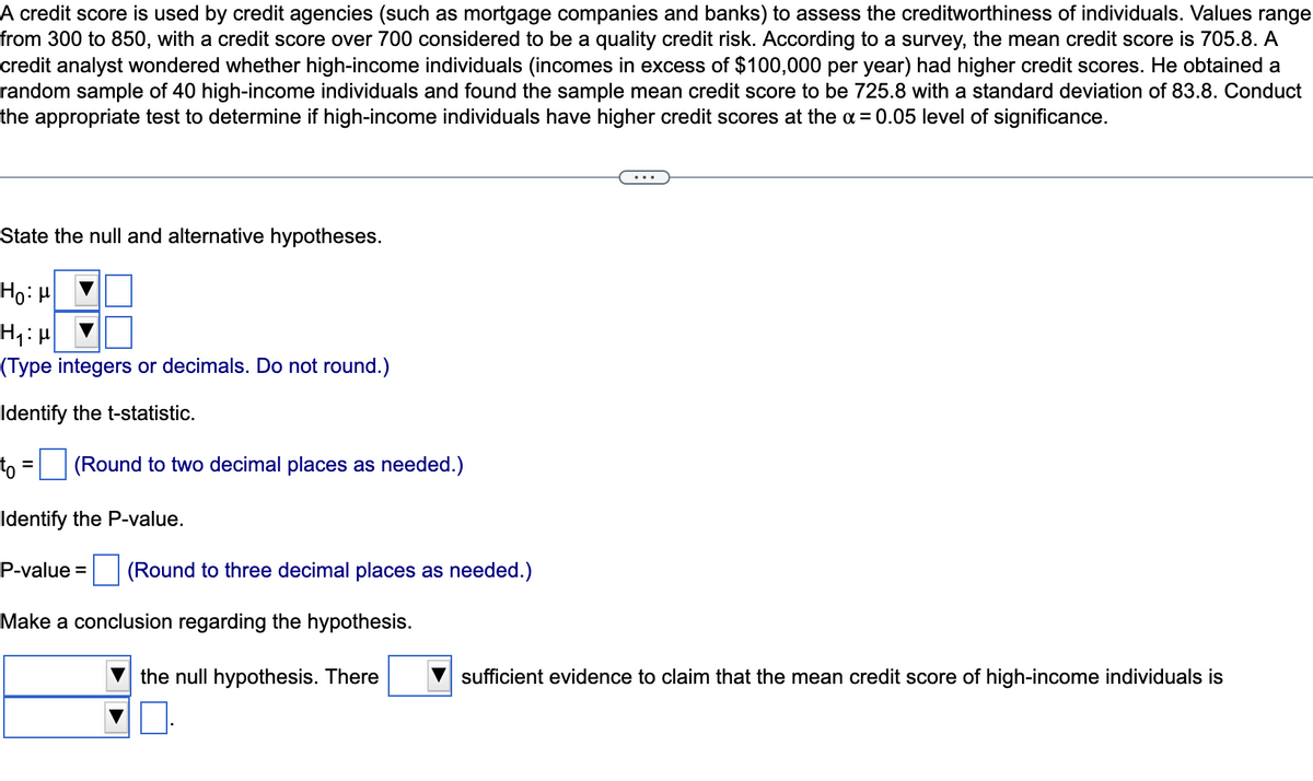A credit score is used by credit agencies (such as mortgage companies and banks) to assess the creditworthiness of individuals. Values range
from 300 to 850, with a credit score over 700 considered to be a quality credit risk. According to a survey, the mean credit score is 705.8. A
credit analyst wondered whether high-income individuals (incomes in excess of $100,000 per year) had higher credit scores. He obtained a
random sample of 40 high-income individuals and found the sample mean credit score to be 725.8 with a standard deviation of 83.8. Conduct
the appropriate test to determine if high-income individuals have higher credit scores at the a = 0.05 level of significance.
State the null and alternative hypotheses.
Ho: H
(Type integers or decimals. Do not round.)
Identify the t-statistic.
to = (Round to two decimal places as needed.)
%D
Identify the P-value.
P-value = (Round to three decimal places as needed.)
Make a conclusion regarding the hypothesis.
the null hypothesis. There
sufficient evidence to claim that the mean credit score of high-income individuals is

